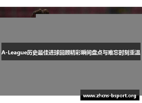 A-League历史最佳进球回顾精彩瞬间盘点与难忘时刻重温