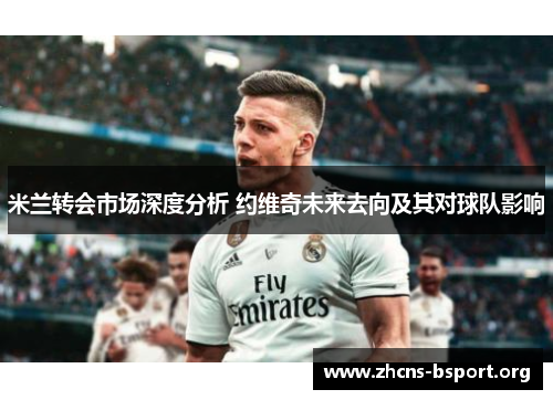 米兰转会市场深度分析 约维奇未来去向及其对球队影响 米兰转会市场深度分析 约维奇未来去向及其对球队影响