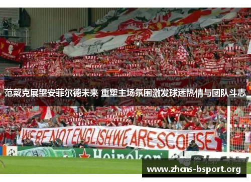 范戴克展望安菲尔德未来 重塑主场氛围激发球迷热情与团队斗志