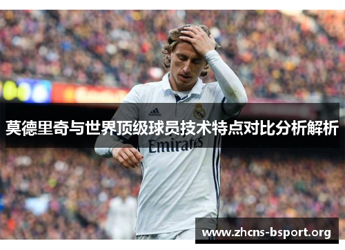 莫德里奇与世界顶级球员技术特点对比分析解析