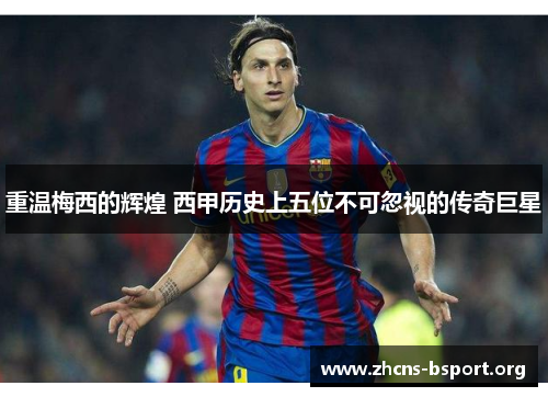 重温梅西的辉煌 西甲历史上五位不可忽视的传奇巨星 重温梅西的辉煌 西甲历史上五位不可忽视的传奇巨星