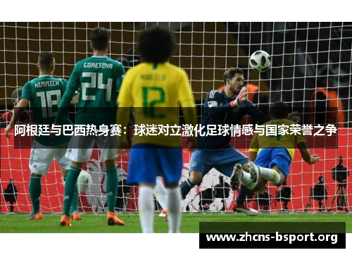 阿根廷与巴西热身赛:球迷对立激化足球情感与国家荣誉之争 阿根廷与巴西热身赛:球迷对立激化足球情感与国家荣誉之争