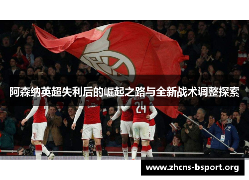阿森纳英超失利后的崛起之路与全新战术调整探索 阿森纳英超失利后的崛起之路与全新战术调整探索