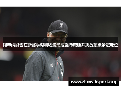 阿申纳能否在新赛季对利物浦形成强劲威胁并挑战顶级争冠地位 阿申纳能否在新赛季对利物浦形成强劲威胁并挑战顶级争冠地位